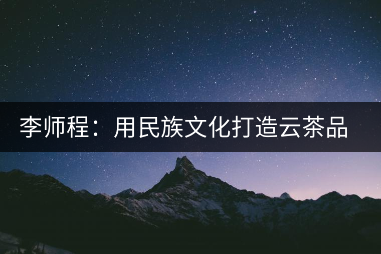 李師程:用民族文化打造云茶品牌 李師程:用民族文化打造云茶品牌