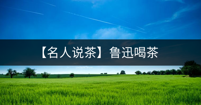 【名人說茶】魯迅喝茶