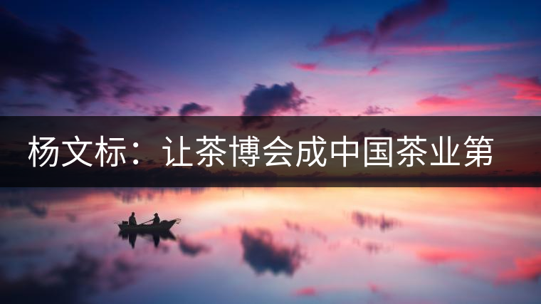 楊文標(biāo)：讓茶博會(huì)成中國(guó)茶業(yè)第一展