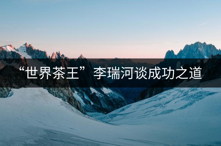 “世界茶王”李瑞河談成功之道：品牌+文化+創(chuàng)新