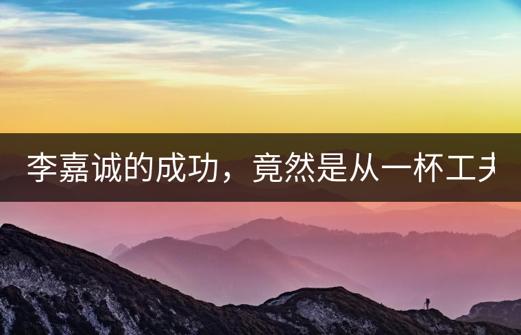 李嘉誠的成功，竟然是從一杯工夫茶開始的！