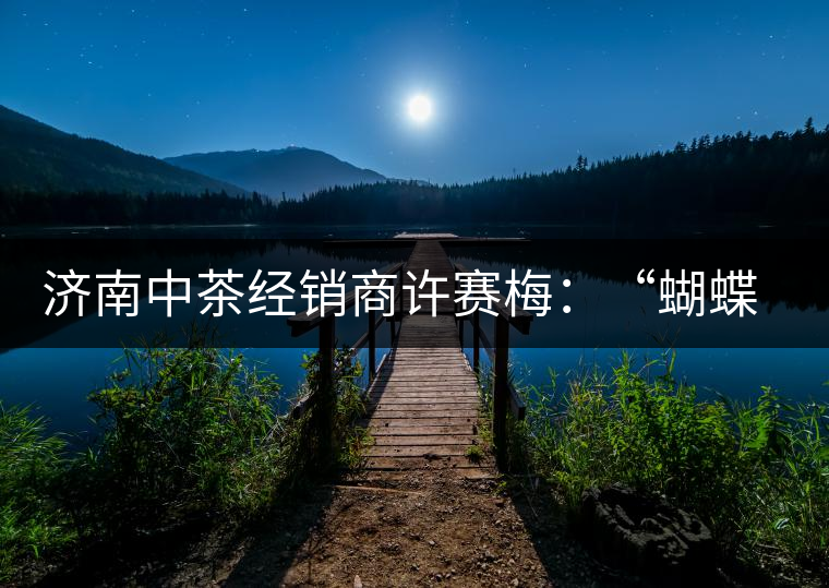 濟(jì)南中茶經(jīng)銷商許賽梅：“蝴蝶”翩翩茶中舞