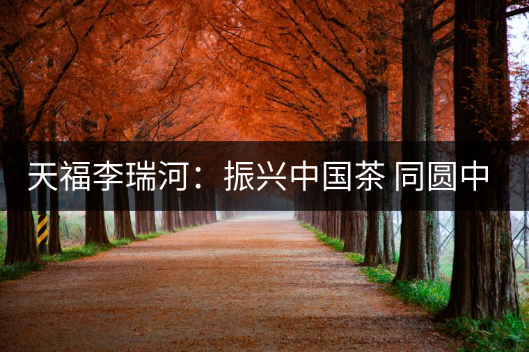 天福李瑞河:振興中國(guó)茶 同圓中國(guó)夢(mèng) 天福李瑞河:振興中國(guó)茶 同圓中國(guó)夢(mèng)