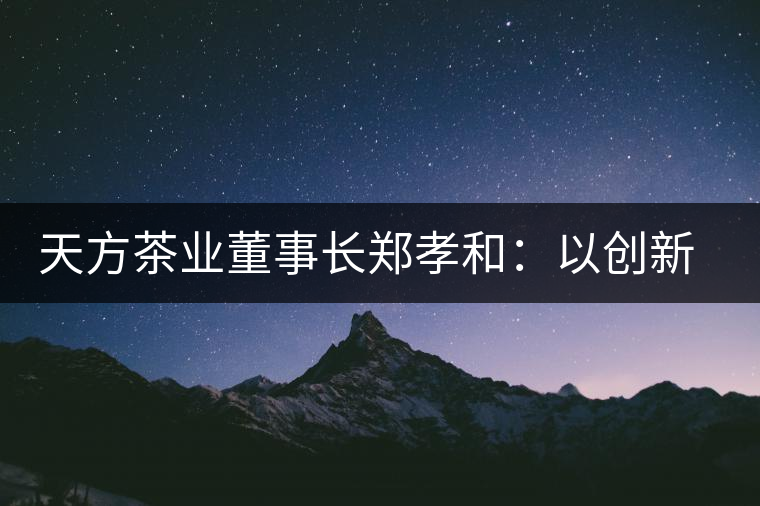 天方茶業(yè)董事長(zhǎng)鄭孝和：以創(chuàng)新為帆，踏實(shí)“往前走”