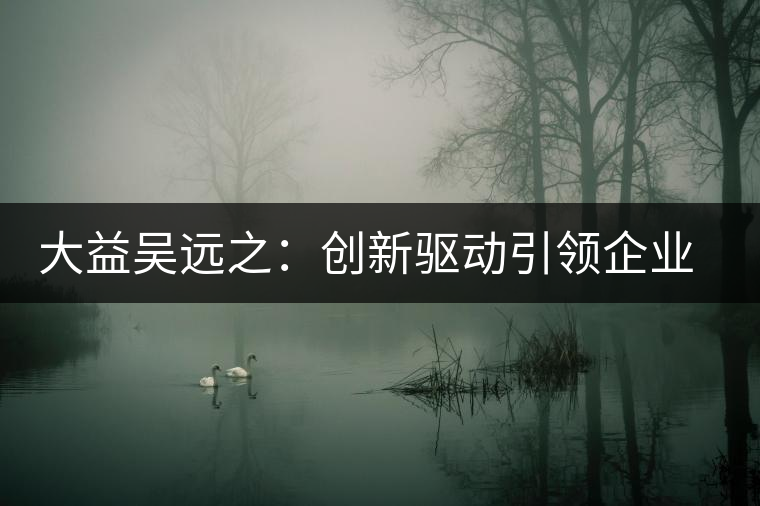 大益吳遠(yuǎn)之:創(chuàng)新驅(qū)動引領(lǐng)企業(yè)發(fā)展 大益吳遠(yuǎn)之:創(chuàng)新驅(qū)動引領(lǐng)企業(yè)發(fā)展