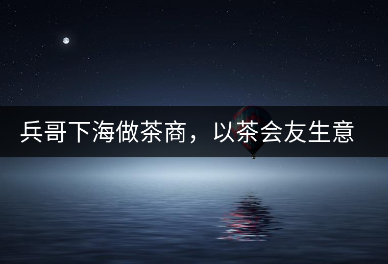 兵哥下海做茶商，以茶會(huì)友生意火