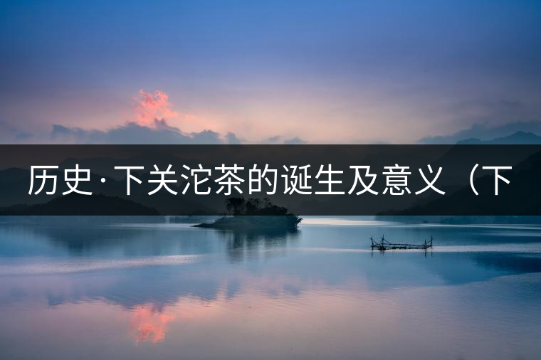 歷史·下關(guān)沱茶的誕生及意義(下) 歷史·下關(guān)沱茶的誕生及意義(下)