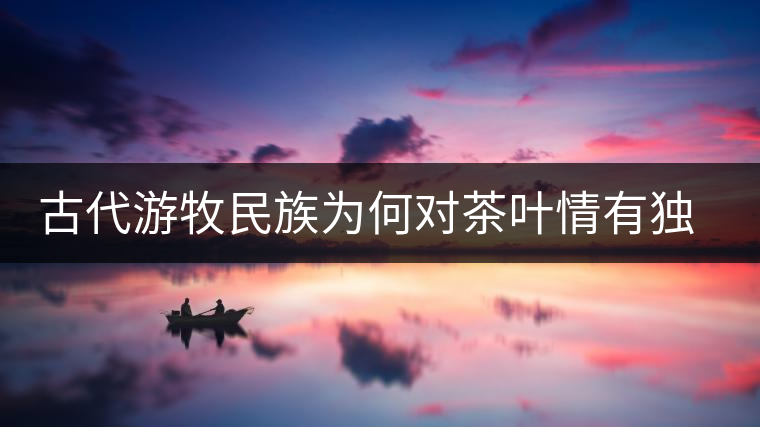 古代游牧民族為何對茶葉情有獨鐘，為何為了茶葉甚至不惜動武
