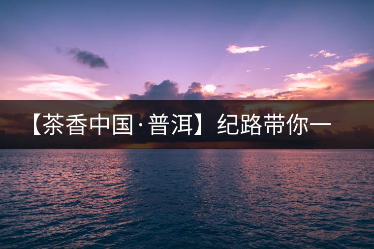 【茶香中國·普洱】紀(jì)路帶你一起走進(jìn)普洱茶的前世今生