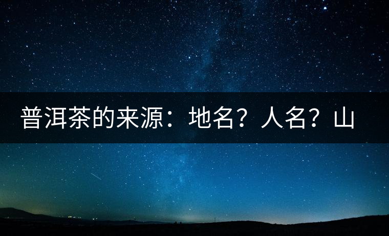 普洱茶的來源：地名？人名？山名？您更信哪一種？