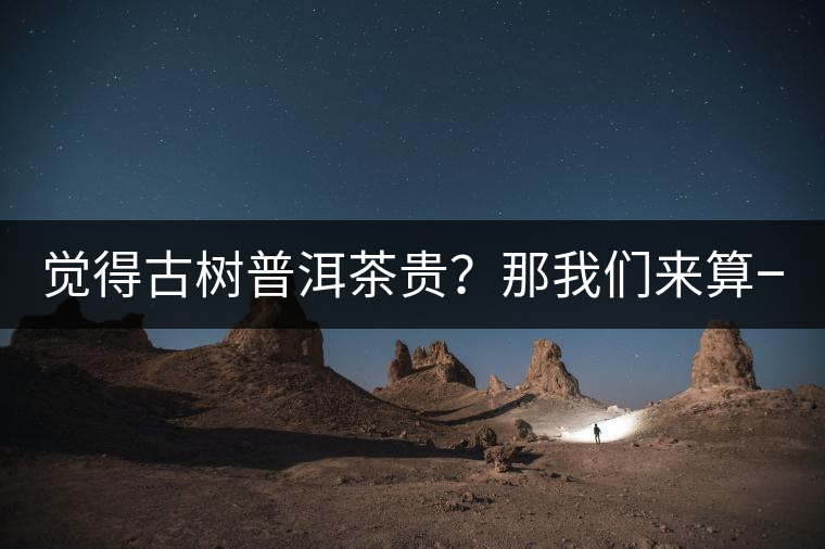 覺(jué)得古樹普洱茶貴？那我們來(lái)算一筆賬！