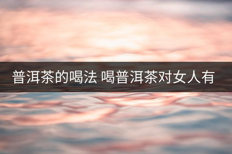 普洱茶的喝法 喝普洱茶對(duì)女人有何作用 普洱茶的喝法 喝普洱茶對(duì)女人有何作用
