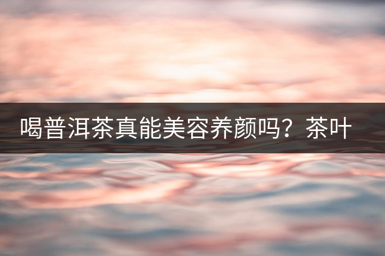 喝普洱茶真能美容養(yǎng)顏嗎？茶葉的作用