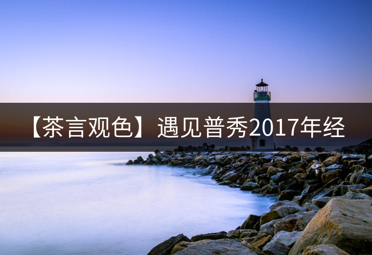 【茶言觀色】遇見普秀2017年經(jīng)典1729熟茶 【茶言觀色】遇見普秀2017年經(jīng)典1729熟茶