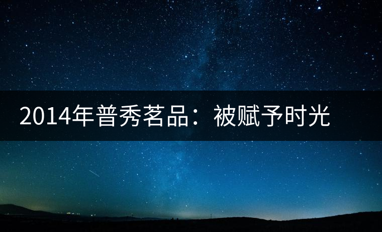 2014年普秀茗品：被賦予時光的魅力，值得細(xì)品