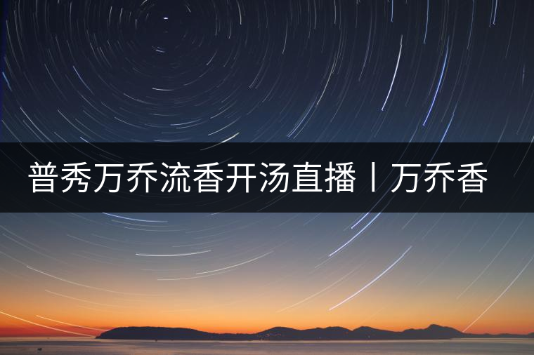 普秀萬(wàn)喬流香開湯直播丨萬(wàn)喬香自遠(yuǎn)古來(lái)
