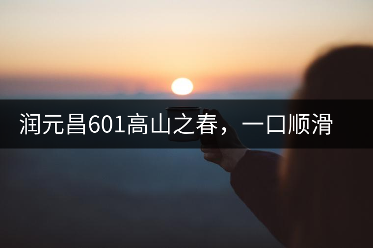 潤(rùn)元昌601高山之春，一口順滑，春韻綿綿