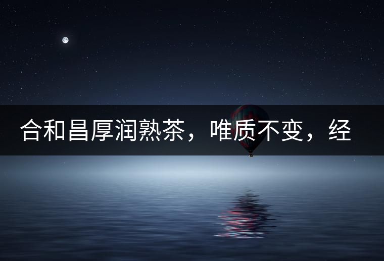 合和昌厚潤熟茶，唯質(zhì)不變，經(jīng)典之上延續(xù)經(jīng)典！