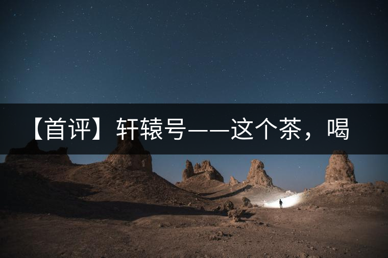 【首評】軒轅號——這個(gè)茶，喝的就是優(yōu)秀的綜合感受