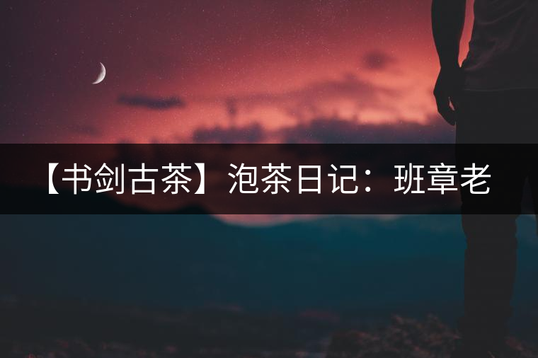 【書劍古茶】泡茶日記：班章老寨，你知多少？