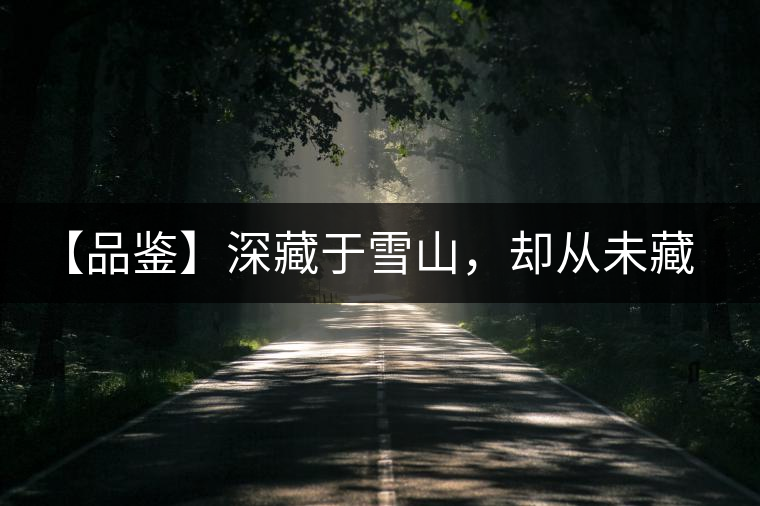 【品鑒】深藏于雪山，卻從未藏住那芳香與甘甜