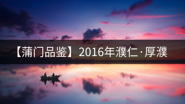 【蒲門(mén)品鑒】2016年濮仁·厚濮 【蒲門(mén)品鑒】2016年濮仁·厚濮