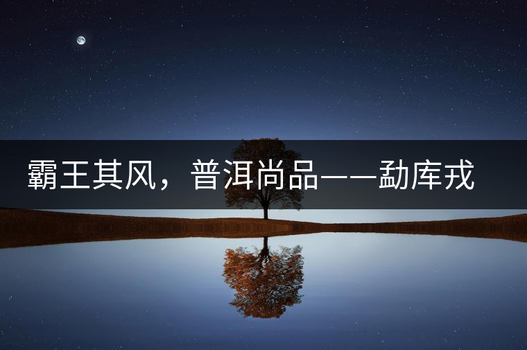 霸王其風，普洱尚品——勐庫戎氏喬木王