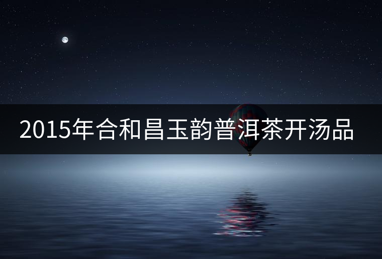 2015年合和昌玉韻普洱茶開(kāi)湯品鑒 2015年合和昌玉韻普洱茶開(kāi)湯品鑒