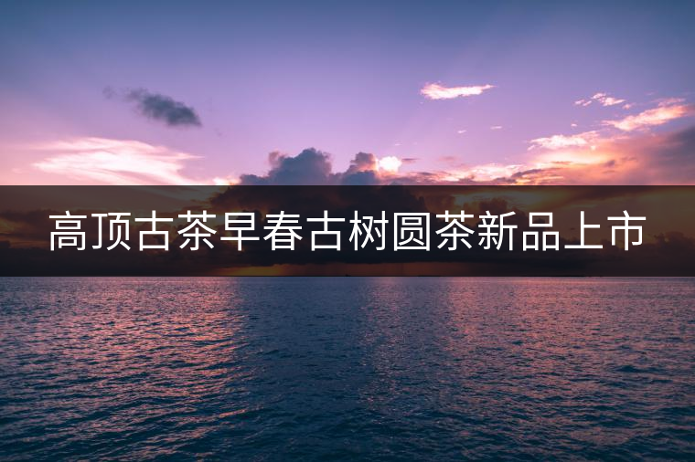 高頂古茶早春古樹(shù)圓茶新品上市 高頂古茶早春古樹(shù)圓茶新品上市