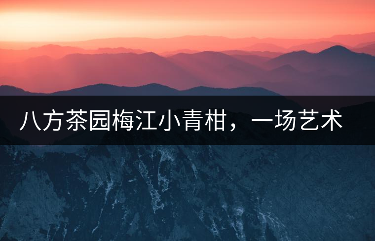 八方茶園梅江小青柑，一場(chǎng)藝術(shù)巔峰的際會(huì)【新品上市】！