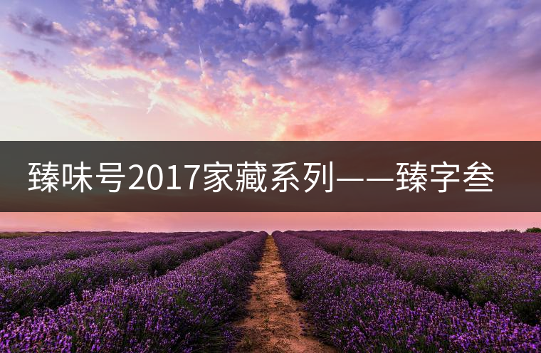 臻味號2017家藏系列——臻字叁號新班章 現(xiàn)已上市 臻味號2017家藏系列——臻字叁號新班章 現(xiàn)已上市