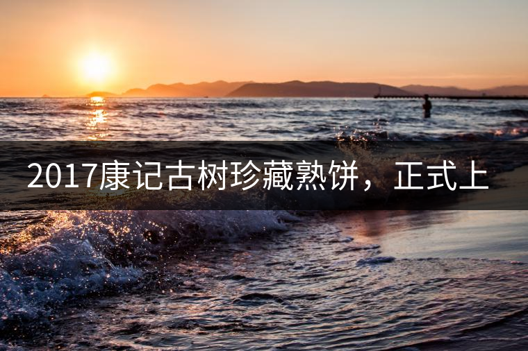 2017康記古樹珍藏熟餅，正式上市！