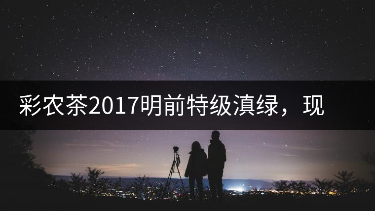 彩農(nóng)茶2017明前特級滇綠，現(xiàn)開始接受預(yù)訂