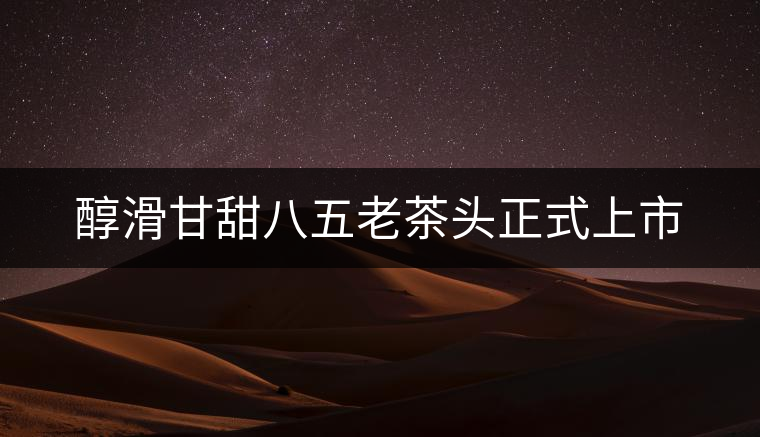 醇滑甘甜八五老茶頭正式上市 醇滑甘甜八五老茶頭正式上市