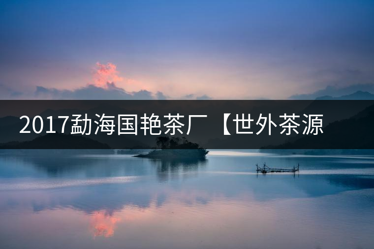 2017勐海國艷茶廠【世外茶源】古樹青餅，限量震撼上市！