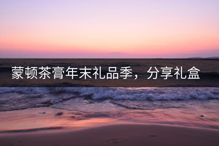 蒙頓茶膏年末禮品季，分享禮盒套裝優(yōu)惠上市！