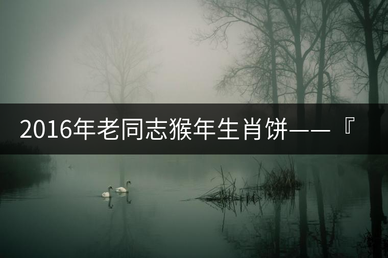 2016年老同志猴年生肖餅——『七十二變』即將上市！