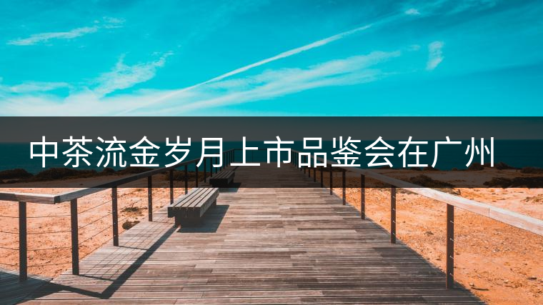 中茶流金歲月上市品鑒會在廣州成功舉辦