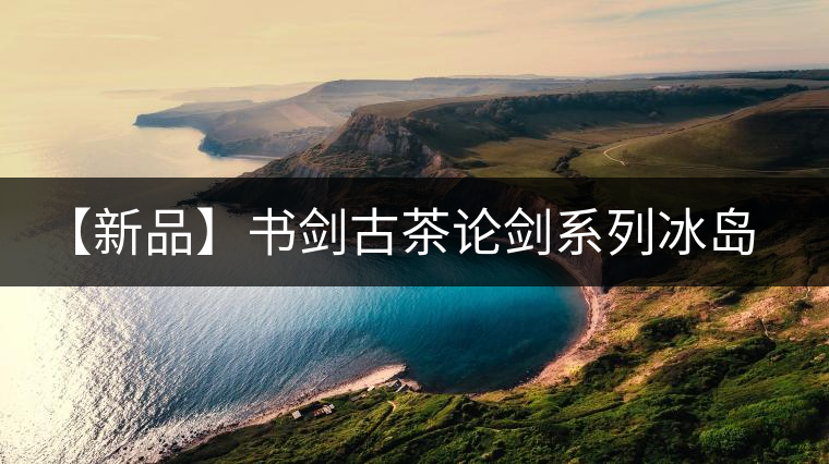 【新品】書劍古茶論劍系列冰島古樹來襲! 【新品】書劍古茶論劍系列冰島古樹來襲!