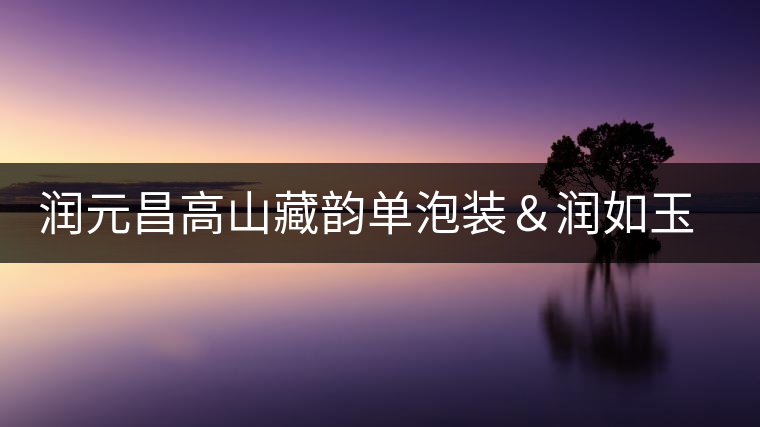 潤元昌高山藏韻單泡裝&潤如玉熟餅即將上市 潤元昌高山藏韻單泡裝&潤如玉熟餅即將上市