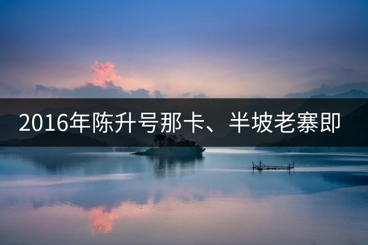 2016年陳升號(hào)那卡、半坡老寨即將上市