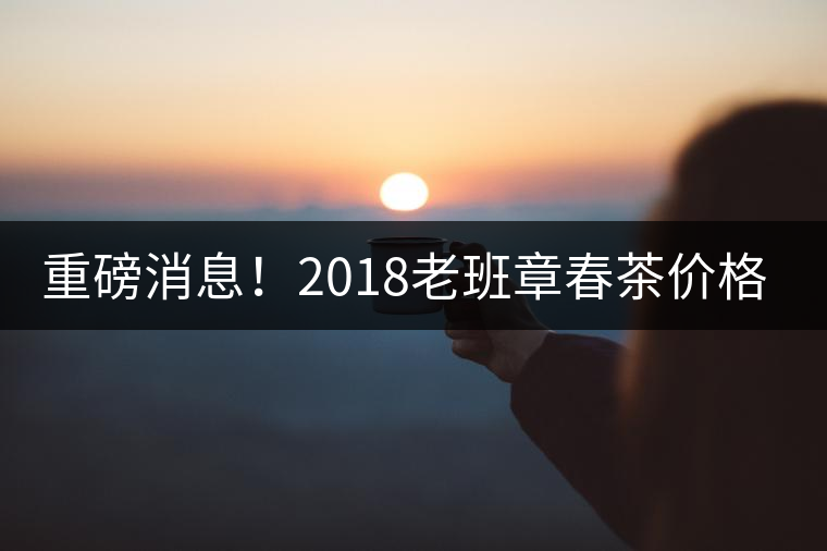 重磅消息！2018老班章春茶價格已定！漲價已成定局！