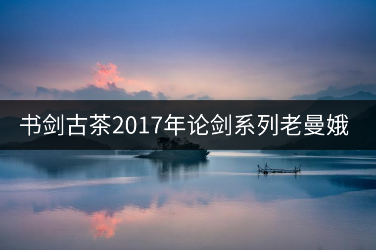 書(shū)劍古茶2017年論劍系列老曼娥開(kāi)湯 書(shū)劍古茶2017年論劍系列老曼娥開(kāi)湯