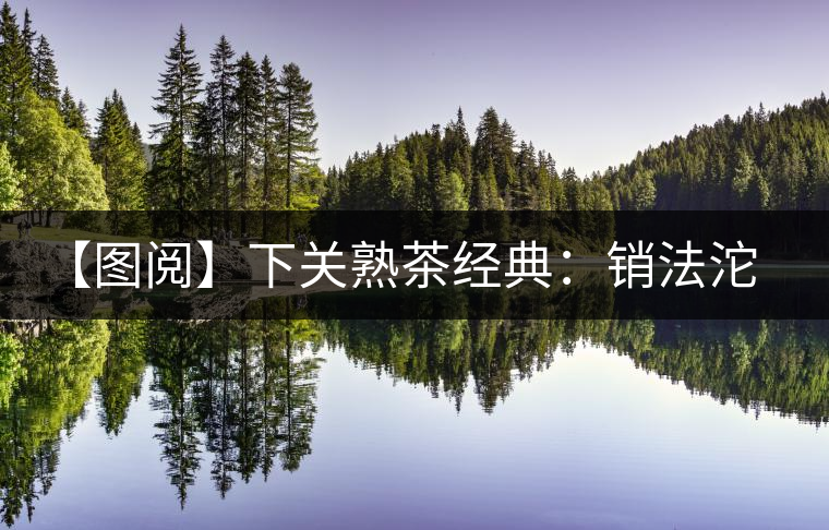 【圖閱】下關(guān)熟茶經(jīng)典:銷法沱開(kāi)湯 【圖閱】下關(guān)熟茶經(jīng)典:銷法沱開(kāi)湯