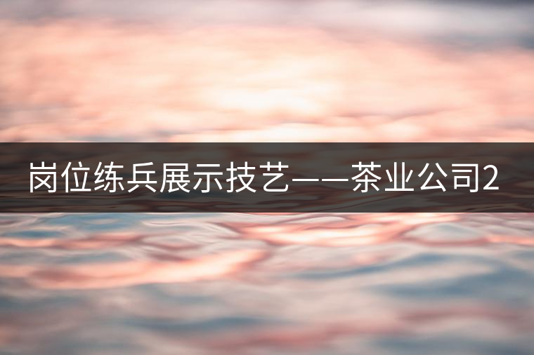 崗位練兵展示技藝——茶業(yè)公司2015年第三屆生產(chǎn)技能大賽順利舉行
