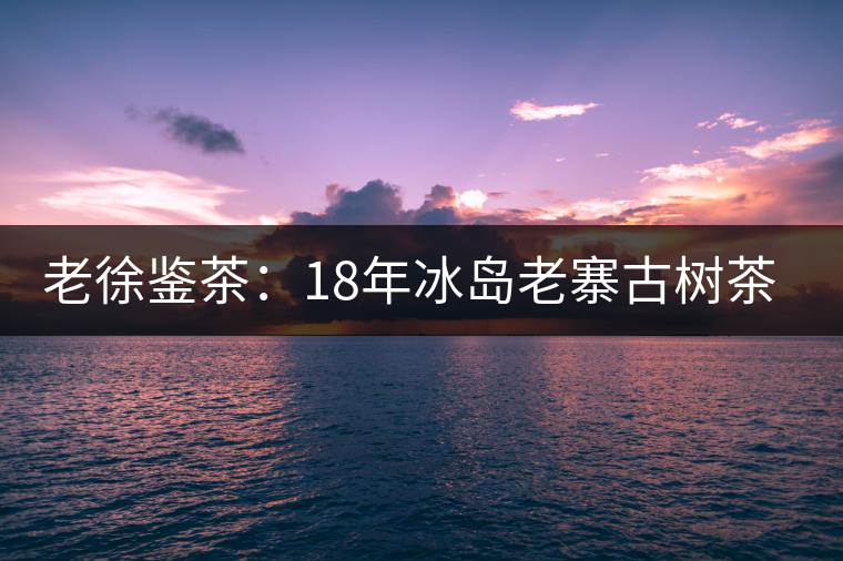 老徐鑒茶:18年冰島老寨古樹茶鑒定報(bào)告 老徐鑒茶:18年冰島老寨古樹茶鑒定報(bào)告
