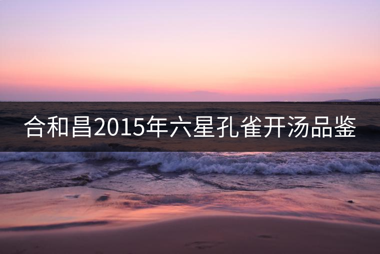 合和昌2015年六星孔雀開湯品鑒 合和昌2015年六星孔雀開湯品鑒
