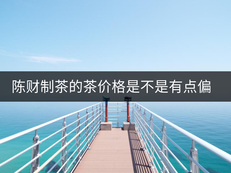 陳財制茶的茶價格是不是有點偏高?。亢玫钠斩?，魅力在于“化”