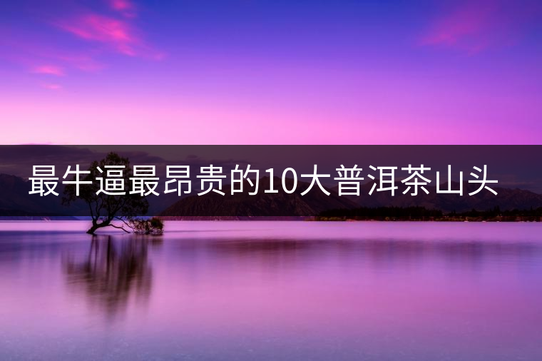 最牛逼最昂貴的10大普洱茶山頭，你造嗎？