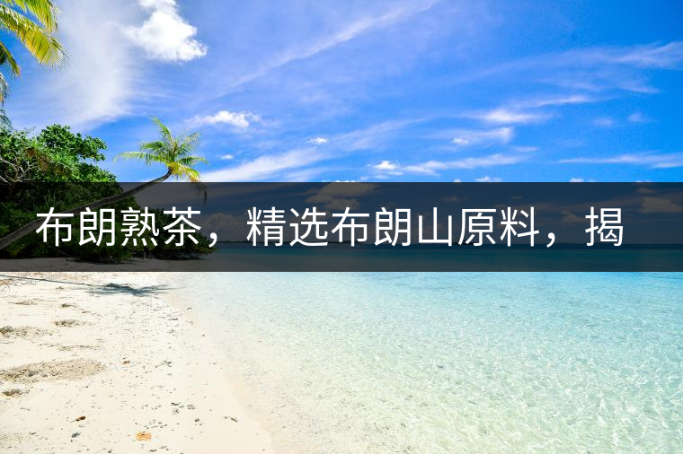 布朗熟茶，精選布朗山原料，揭秘布朗寨好茶之道